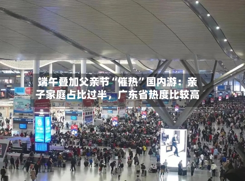 端午叠加父亲节“催热”国内游：亲子家庭占比过半	，广东省热度比较高-第3张图片