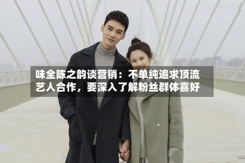 味全陈之韵谈营销：不单纯追求顶流艺人合作，要深入了解粉丝群体喜好-第2张图片