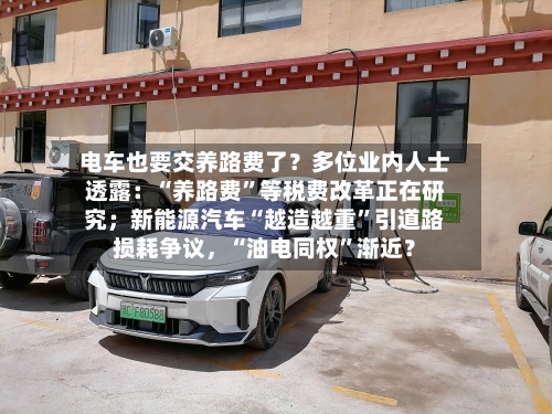 电车也要交养路费了？多位业内人士透露：“养路费”等税费改革正在研究；新能源汽车“越造越重	”引道路损耗争议	，“油电同权”渐近？-第2张图片