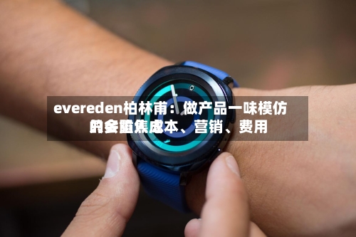 evereden柏林甫：做产品一味模仿只会陷入成本、营销	、费用的多重焦虑-第3张图片