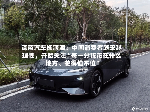 深蓝汽车杨源源：中国消费者越来越理性，开始关注“每一分钱花在什么地方	、花得值不值”-第2张图片
