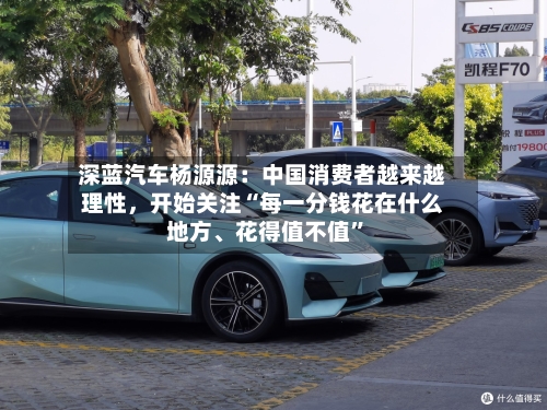 深蓝汽车杨源源：中国消费者越来越理性，开始关注“每一分钱花在什么地方、花得值不值”