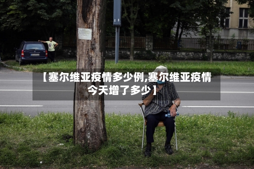 【塞尔维亚疫情多少例,塞尔维亚疫情今天增了多少】