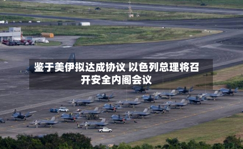 鉴于美伊拟达成协议 以色列总理将召开安全内阁会议-第2张图片