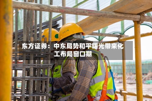 东方证券：中东局势和平曙光带来化工布局窗口期