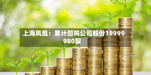 上海凤凰：累计回购公司股份19999980股-第1张图片