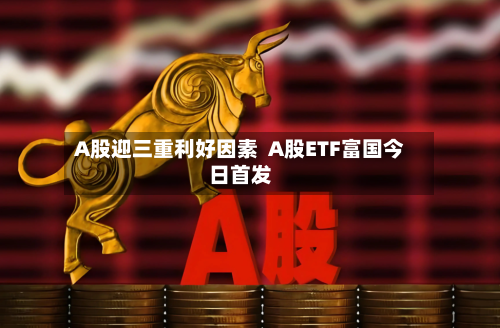 A股迎三重利好因素  A股ETF富国今日首发-第2张图片