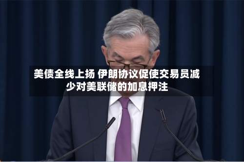 美债全线上扬 伊朗协议促使交易员减少对美联储的加息押注-第2张图片