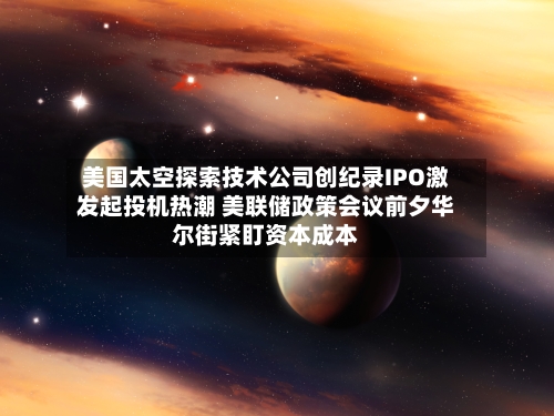 美国太空探索技术公司创纪录IPO激发起投机热潮 美联储政策会议前夕华尔街紧盯资本成本-第2张图片