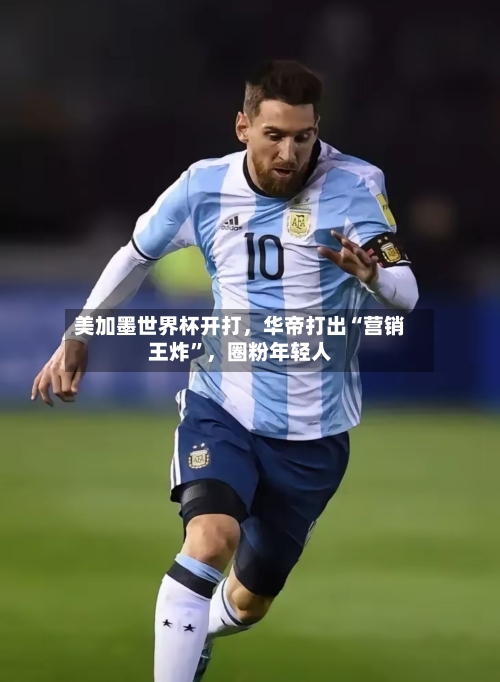 美加墨世界杯开打，华帝打出“营销王炸	”	，圈粉年轻人-第3张图片