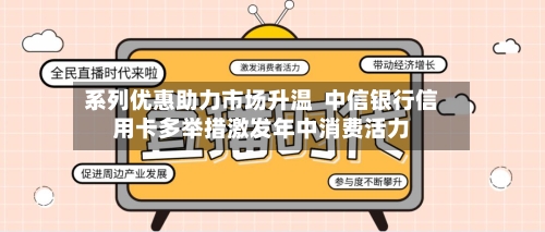 系列优惠助力市场升温  中信银行信用卡多举措激发年中消费活力