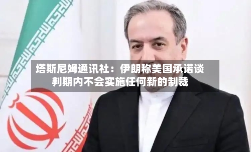 塔斯尼姆通讯社：伊朗称美国承诺谈判期内不会实施任何新的制裁-第2张图片