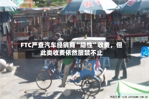 FTC严查汽车经销商“隐性”收费	，但此类收费依然屡禁不止-第3张图片