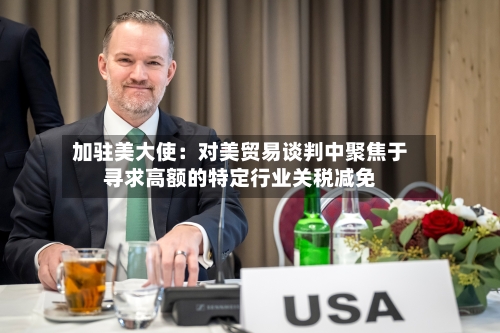 加驻美大使：对美贸易谈判中聚焦于寻求高额的特定行业关税减免-第3张图片