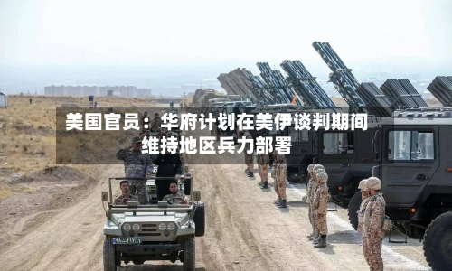 美国官员：华府计划在美伊谈判期间维持地区兵力部署