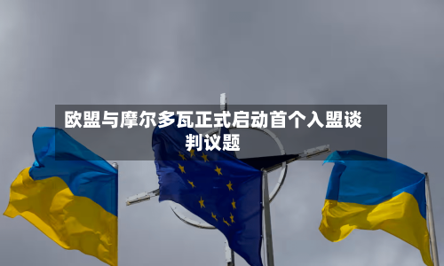 欧盟与摩尔多瓦正式启动首个入盟谈判议题-第1张图片