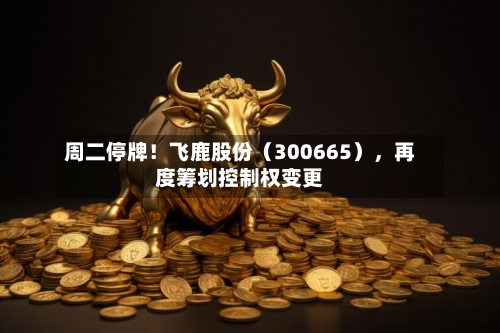 周二停牌!飞鹿股份(300665),再度筹划控制权变更