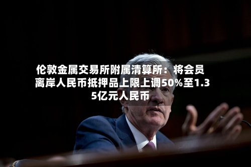 伦敦金属交易所附属清算所：将会员离岸人民币抵押品上限上调50%至1.35亿元人民币-第2张图片