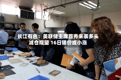 长江有色：美联储主席首秀来袭多头减仓观望 16日锡价或小涨-第3张图片