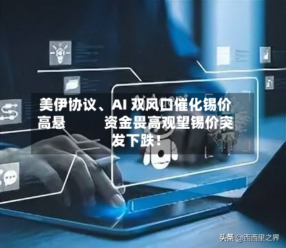 美伊协议、AI 双风口催化锡价高悬           资金畏高观望锡价突发下跌！-第2张图片
