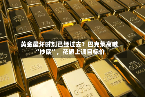黄金最坏时刻已经过去？巴克莱高喊“抄底”	，花旗上调目标价-第1张图片