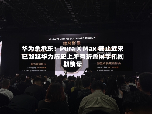华为余承东：Pura X Max 截止近来已超越华为历史上所有折叠屏手机同期销量