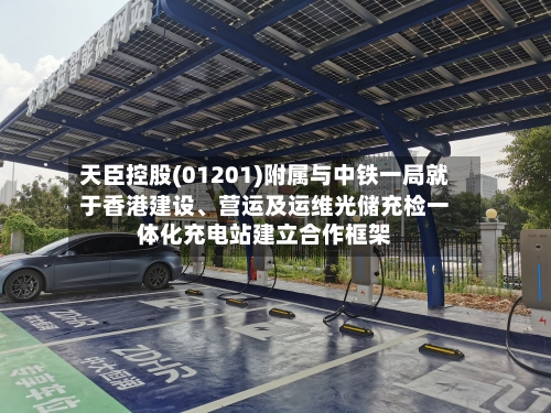 天臣控股(01201)附属与中铁一局就于香港建设	、营运及运维光储充检一体化充电站建立合作框架-第2张图片