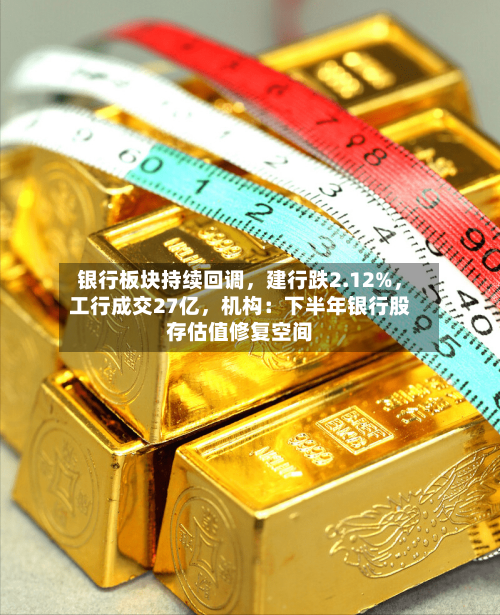 银行板块持续回调	，建行跌2.12%，工行成交27亿，机构：下半年银行股存估值修复空间-第3张图片