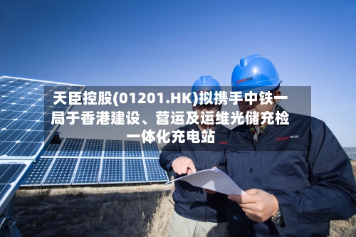 天臣控股(01201.HK)拟携手中铁一局于香港建设、营运及运维光储充检一体化充电站-第2张图片