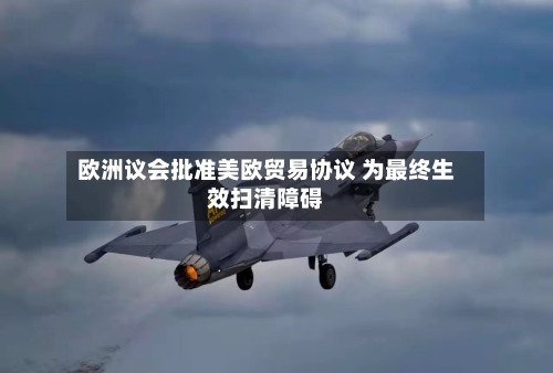 欧洲议会批准美欧贸易协议 为最终生效扫清障碍