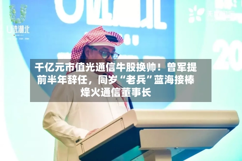 千亿元市值光通信牛股换帅！曾军提前半年辞任，同岁“老兵”蓝海接棒烽火通信董事长