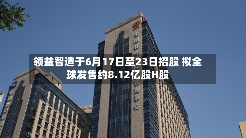 领益智造于6月17日至23日招股 拟全球发售约8.12亿股H股