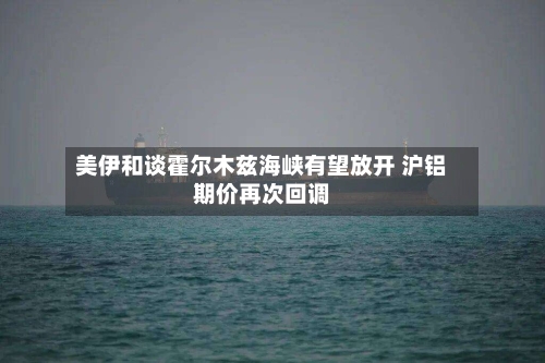 美伊和谈霍尔木兹海峡有望放开 沪铝期价再次回调-第1张图片