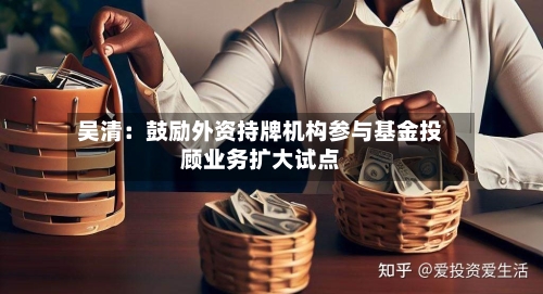 吴清：鼓励外资持牌机构参与基金投顾业务扩大试点-第2张图片