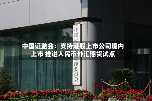 中国证监会：支持港股上市公司境内上市 推进人民币外汇期货试点