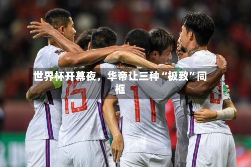 世界杯开幕夜，华帝让三种“极致	”同框-第2张图片