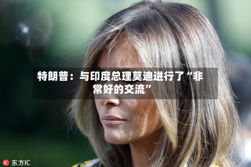 特朗普：与印度总理莫迪进行了“非常好的交流”-第2张图片