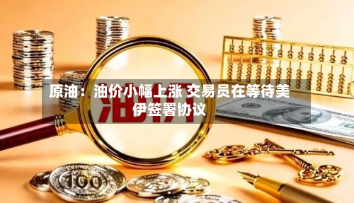原油:油价小幅上涨 交易员在等待美伊签署协议