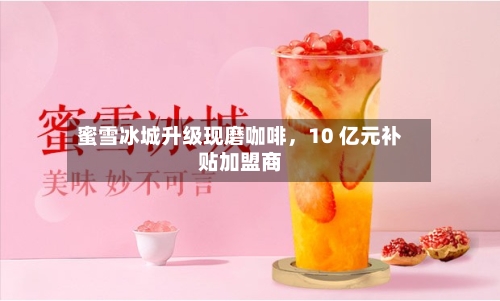 蜜雪冰城升级现磨咖啡，10 亿元补贴加盟商