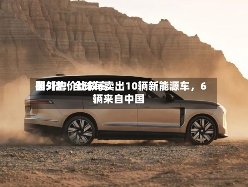 国外售价比较高翻5倍！全球每卖出10辆新能源车，6辆来自中国-第2张图片