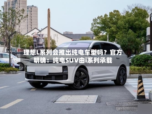 理想L系列会推出纯电车型吗？官方明确：纯电SUV由i系列承载