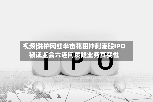 视频|洗护网红半亩花田冲刺港股IPO 被证监会六连问质疑业务真实性