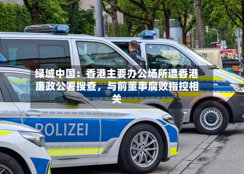 绿城中国：香港主要办公场所遭香港廉政公署搜查	，与前董事腐败指控相关-第2张图片