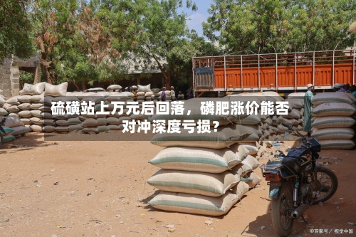 硫磺站上万元后回落，磷肥涨价能否对冲深度亏损？
