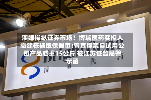 涉嫌操纵证券市场！博瑞医药实控人袁建栋被取保候审:曾宣称亲自试用公司产品减重15公斤 被江苏证监局警示函