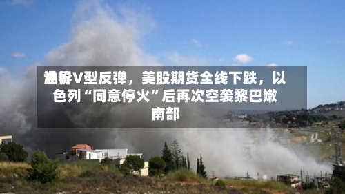 世界油价V型反弹	，美股期货全线下跌，以色列“同意停火”后再次空袭黎巴嫩南部-第2张图片