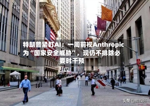 特朗普紧盯AI：一周前视Anthropic为“国家安全威胁”，现仍不排除必要时干预
