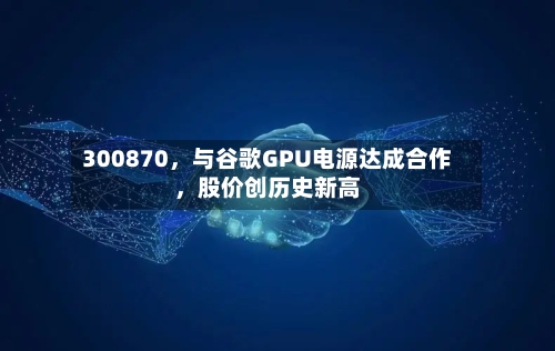300870，与谷歌GPU电源达成合作，股价创历史新高-第2张图片
