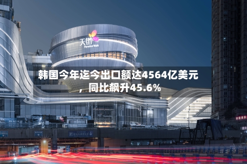 韩国今年迄今出口额达4564亿美元，同比飙升45.6%-第3张图片