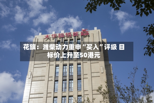 花旗：潍柴动力重申“买入	”评级 目标价上升至50港元-第1张图片